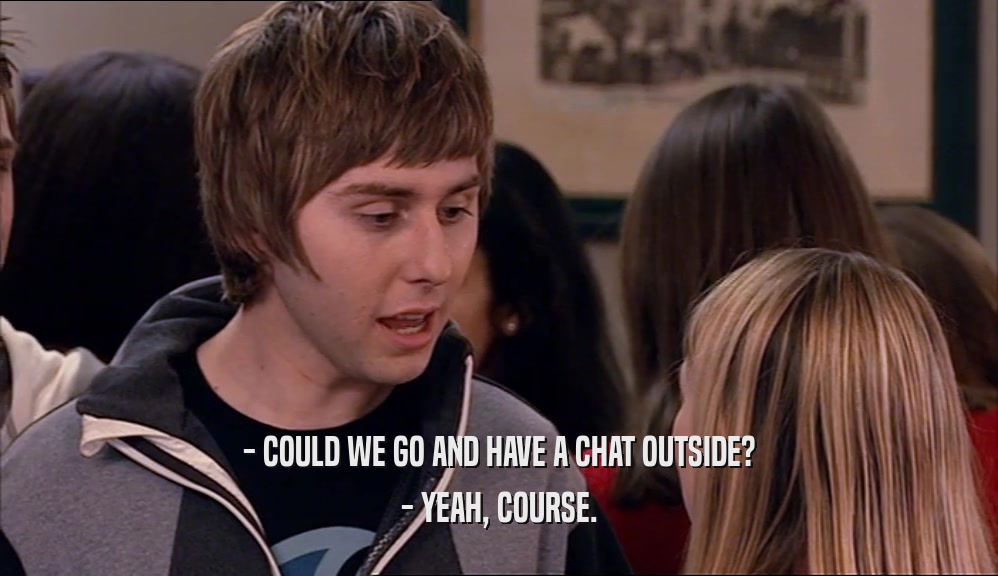 - COULD WE GO AND HAVE A CHAT OUTSIDE? - YEAH, COURSE. 