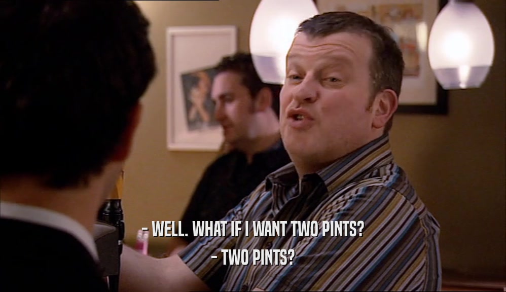 - WELL. WHAT IF I WANT TWO PINTS? - TWO PINTS? 