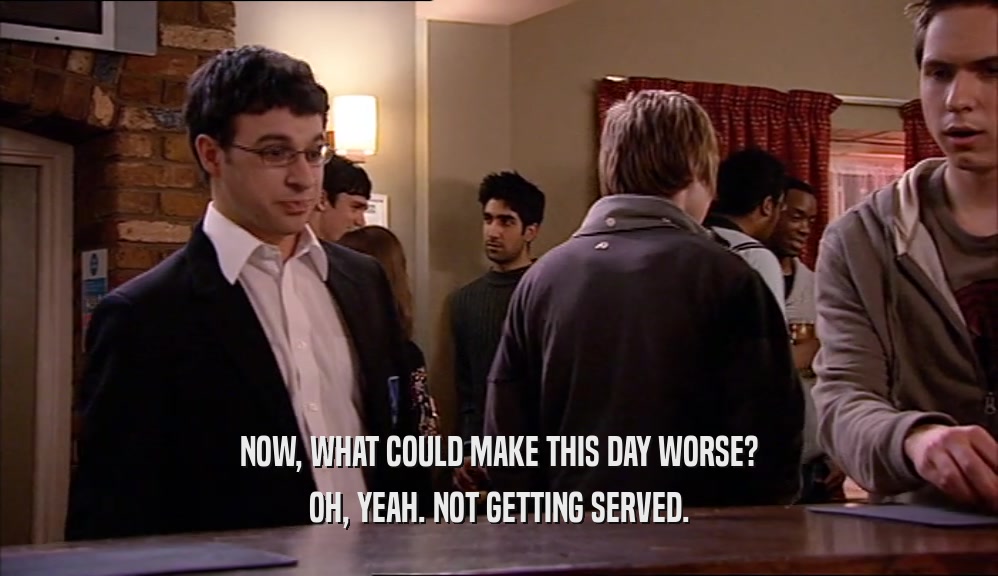 NOW, WHAT COULD MAKE THIS DAY WORSE? OH, YEAH. NOT GETTING SERVED. 