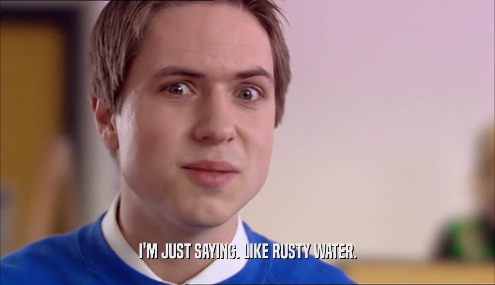 I'M JUST SAYING. LIKE RUSTY WATER.  