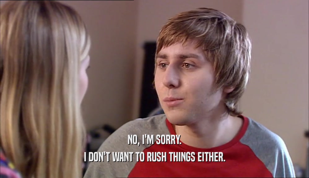 NO, I'M SORRY. I DON'T WANT TO RUSH THINGS EITHER. 