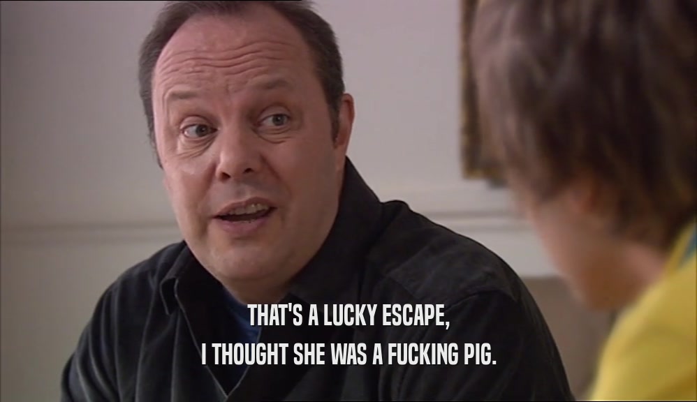 THAT'S A LUCKY ESCAPE, I THOUGHT SHE WAS A FUCKING PIG. 