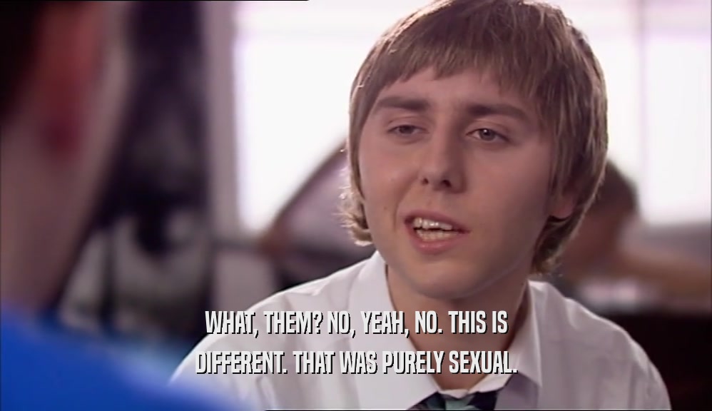 WHAT, THEM? NO, YEAH, NO. THIS IS DIFFERENT. THAT WAS PURELY SEXUAL. 