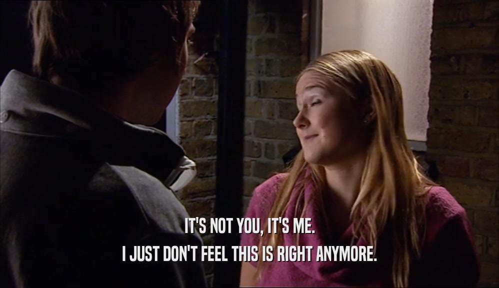 IT'S NOT YOU, IT'S ME. I JUST DON'T FEEL THIS IS RIGHT ANYMORE. 
