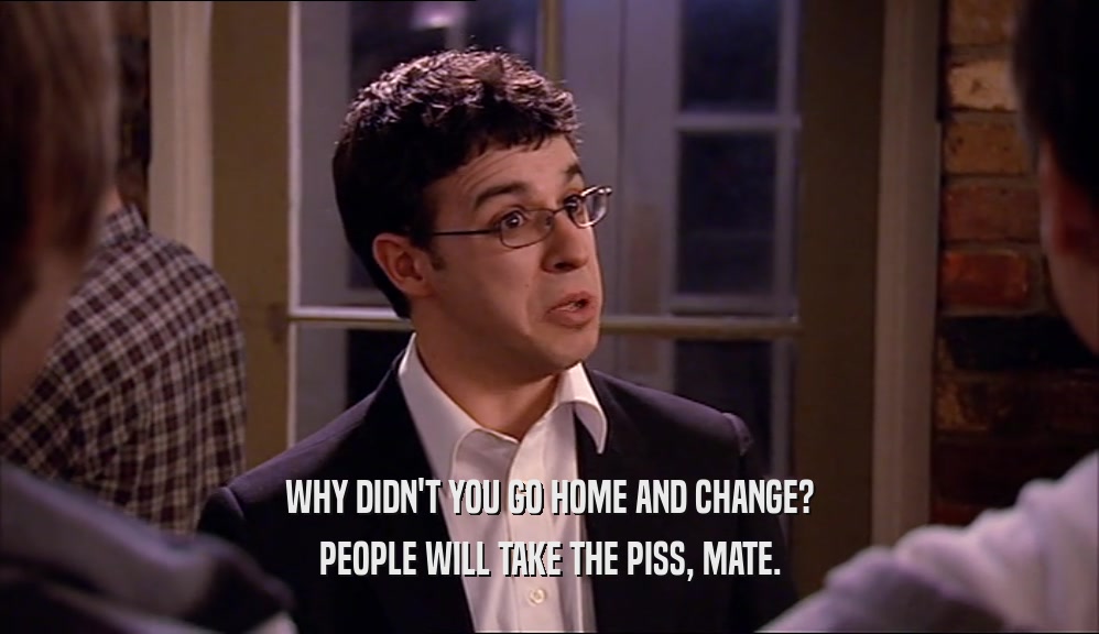 WHY DIDN'T YOU GO HOME AND CHANGE? PEOPLE WILL TAKE THE PISS, MATE. 