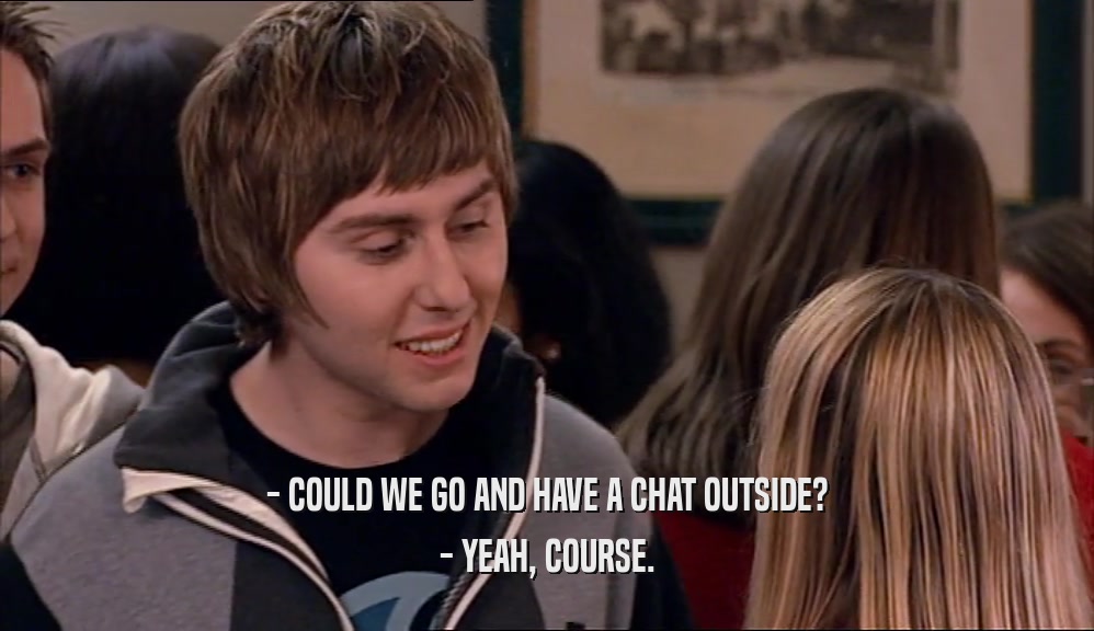 - COULD WE GO AND HAVE A CHAT OUTSIDE? - YEAH, COURSE. 