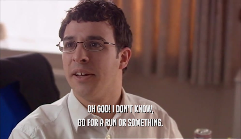 OH GOD! I DON'T KNOW, GO FOR A RUN OR SOMETHING. 