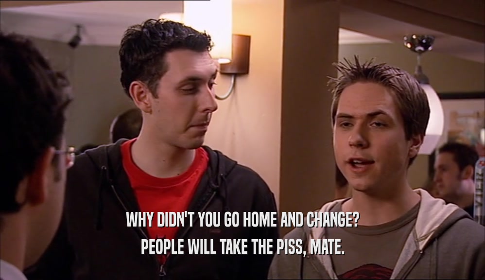 WHY DIDN'T YOU GO HOME AND CHANGE? PEOPLE WILL TAKE THE PISS, MATE. 