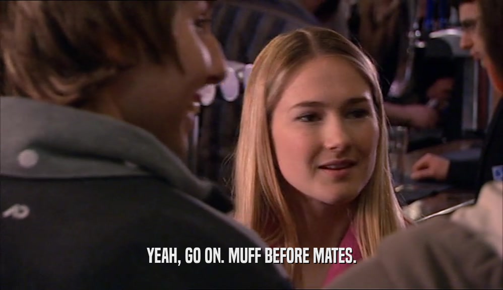 YEAH, GO ON. MUFF BEFORE MATES.  
