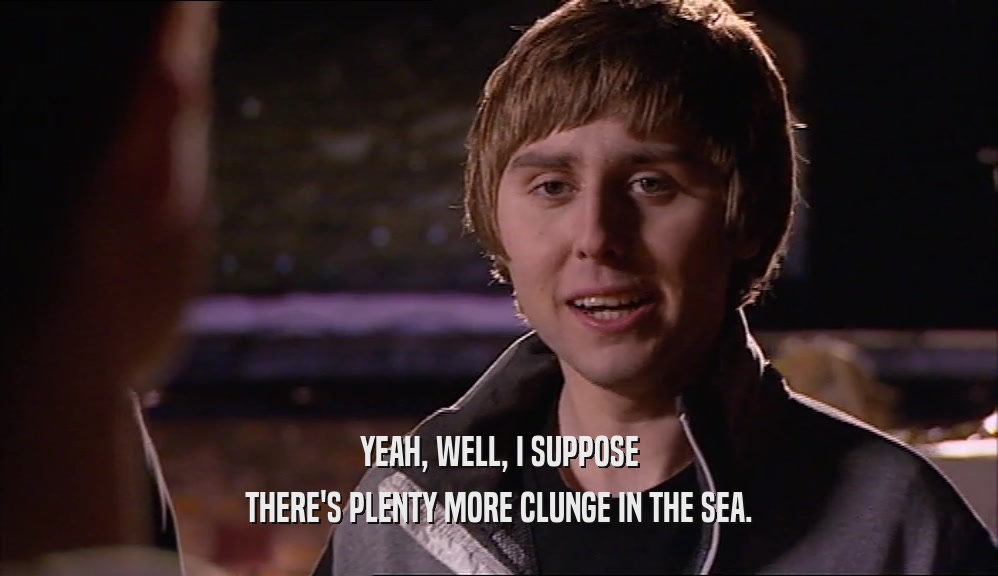 YEAH, WELL, I SUPPOSE THERE'S PLENTY MORE CLUNGE IN THE SEA. 