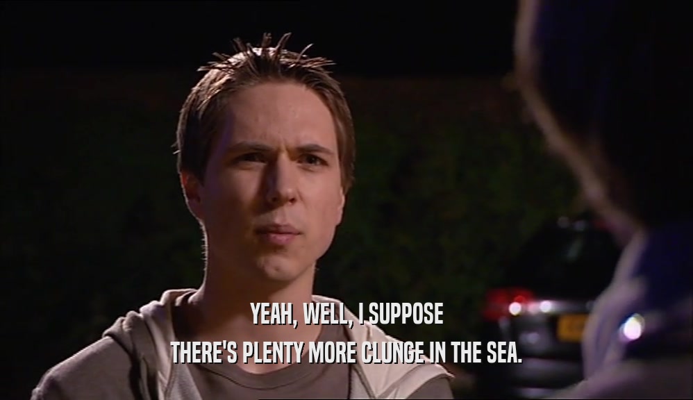 YEAH, WELL, I SUPPOSE THERE'S PLENTY MORE CLUNGE IN THE SEA. 