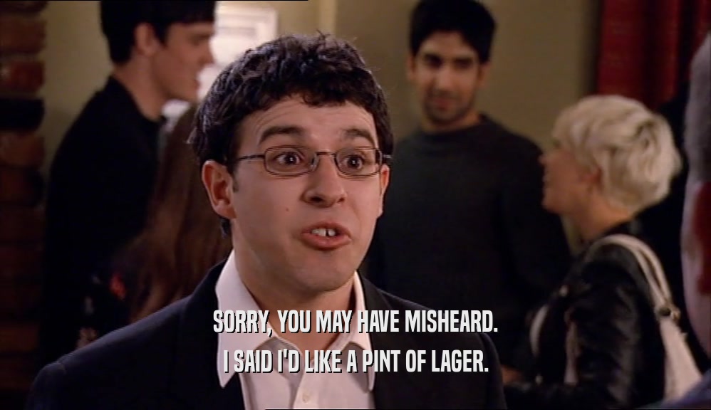 SORRY, YOU MAY HAVE MISHEARD. I SAID I'D LIKE A PINT OF LAGER. 