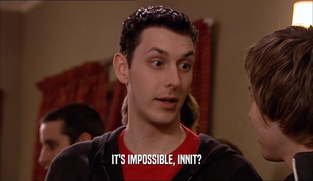IT'S IMPOSSIBLE, INNIT?  