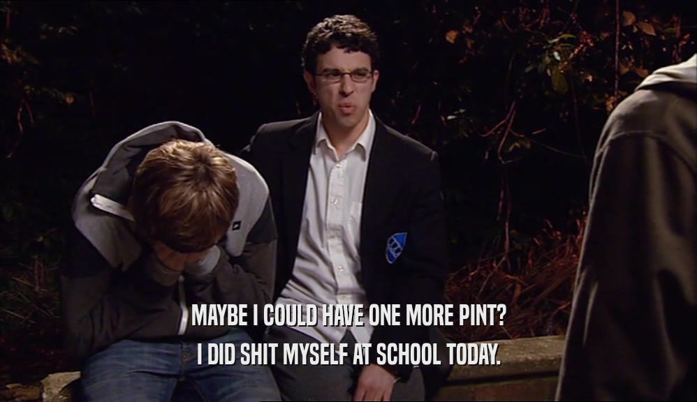 MAYBE I COULD HAVE ONE MORE PINT? I DID SHIT MYSELF AT SCHOOL TODAY. 