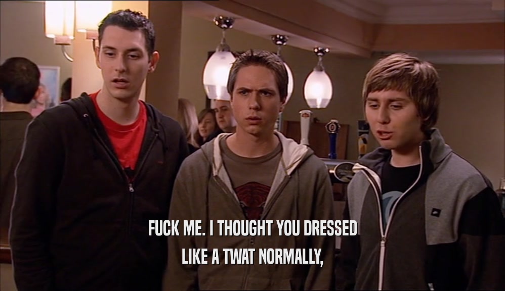 FUCK ME. I THOUGHT YOU DRESSED LIKE A TWAT NORMALLY, 