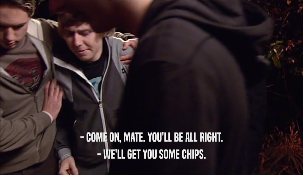 - COME ON, MATE. YOU'LL BE ALL RIGHT. - WE'LL GET YOU SOME CHIPS. 