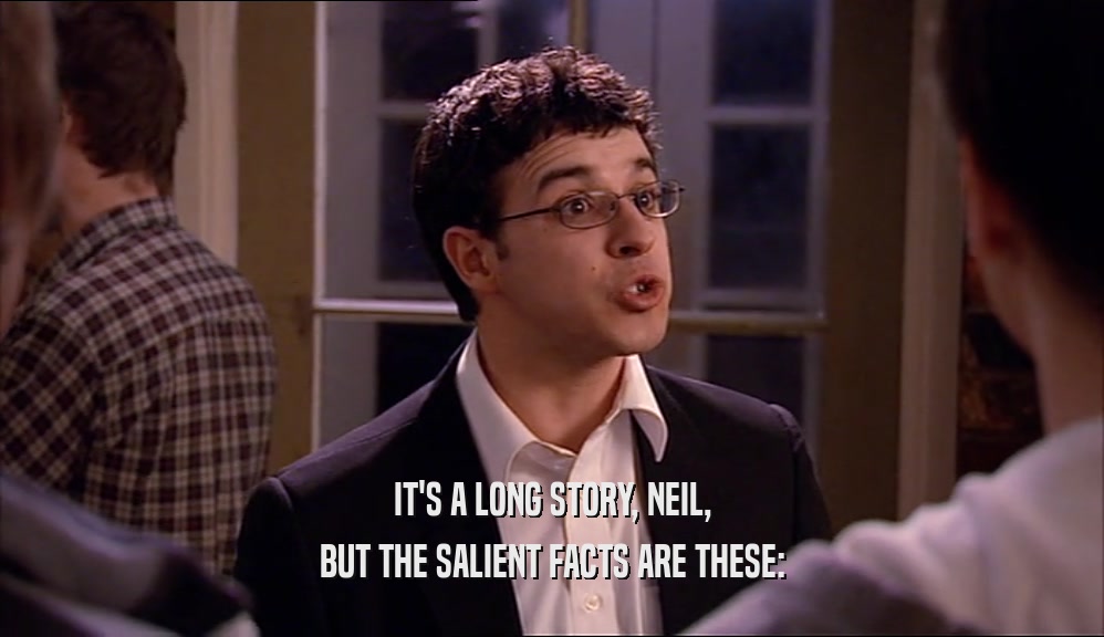 IT'S A LONG STORY, NEIL, BUT THE SALIENT FACTS ARE THESE: 