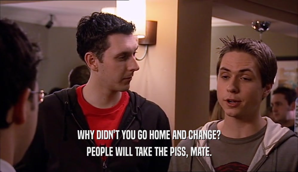 WHY DIDN'T YOU GO HOME AND CHANGE? PEOPLE WILL TAKE THE PISS, MATE. 