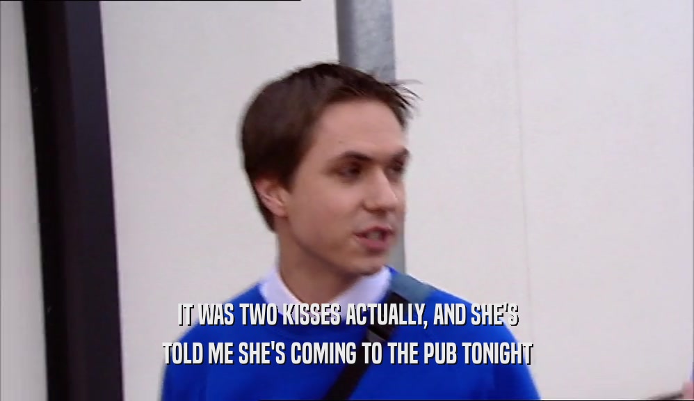 IT WAS TWO KISSES ACTUALLY, AND SHE'S
 TOLD ME SHE'S COMING TO THE PUB TONIGHT
 