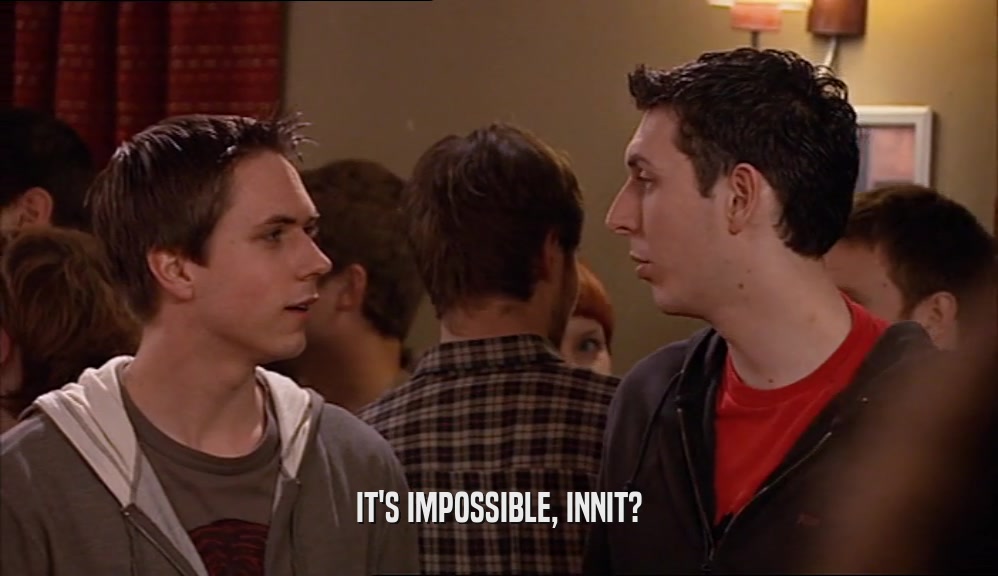 IT'S IMPOSSIBLE, INNIT?  