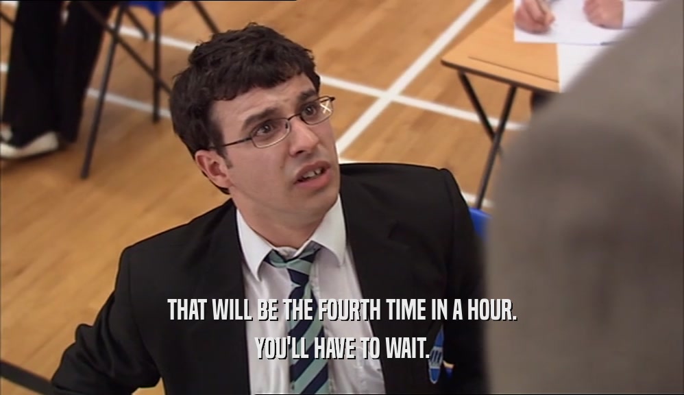 THAT WILL BE THE FOURTH TIME IN A HOUR. YOU'LL HAVE TO WAIT. 