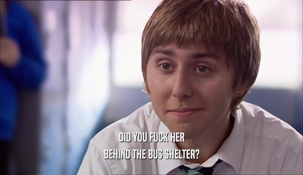 DID YOU FUCK HER BEHIND THE BUS SHELTER? 