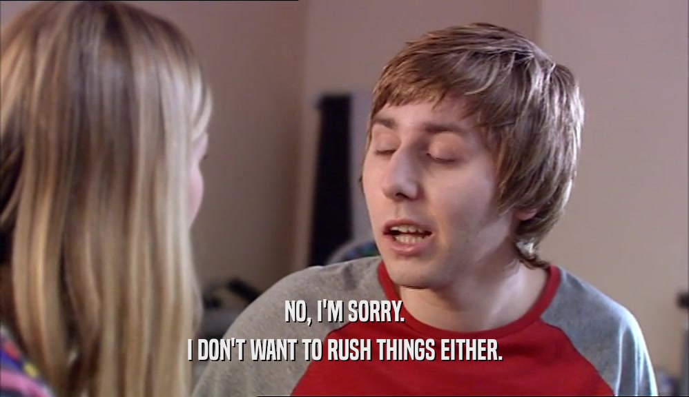 NO, I'M SORRY. I DON'T WANT TO RUSH THINGS EITHER. 