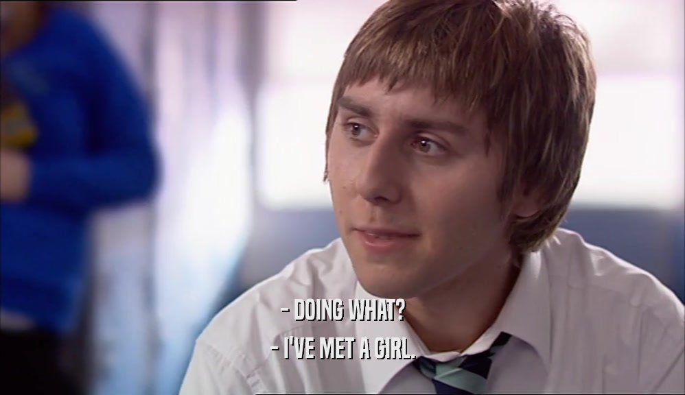 - DOING WHAT? - I'VE MET A GIRL. 