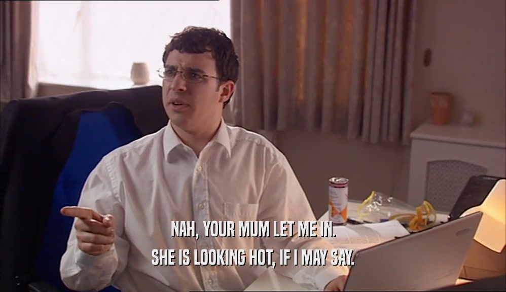 NAH, YOUR MUM LET ME IN. SHE IS LOOKING HOT, IF I MAY SAY. 
