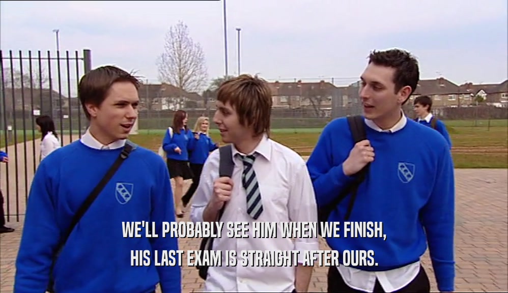 WE'LL PROBABLY SEE HIM WHEN WE FINISH, HIS LAST EXAM IS STRAIGHT AFTER OURS. 