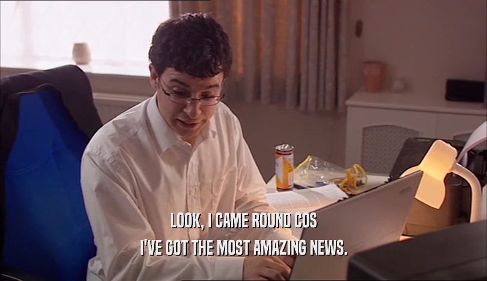 LOOK, I CAME ROUND COS I'VE GOT THE MOST AMAZING NEWS. 