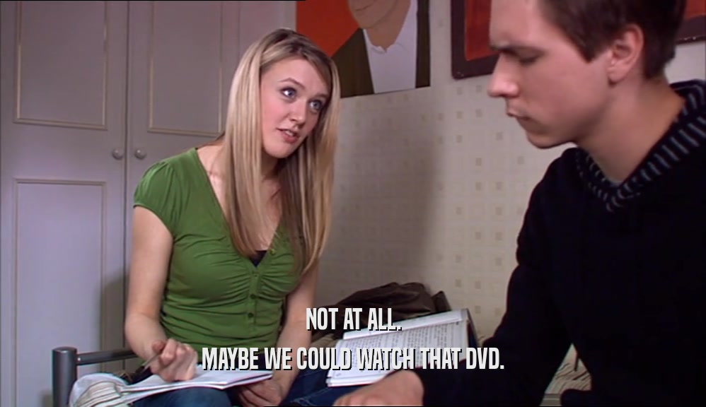 NOT AT ALL. MAYBE WE COULD WATCH THAT DVD. 