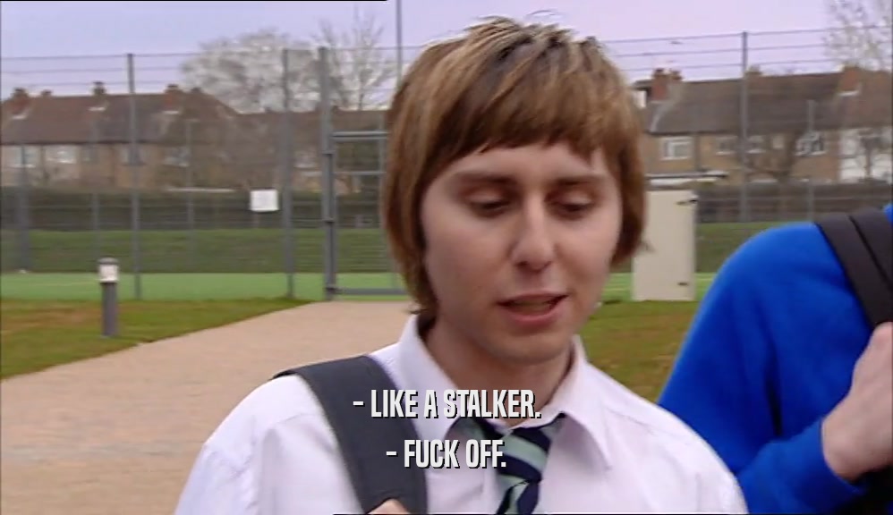 - LIKE A STALKER. - FUCK OFF. 
