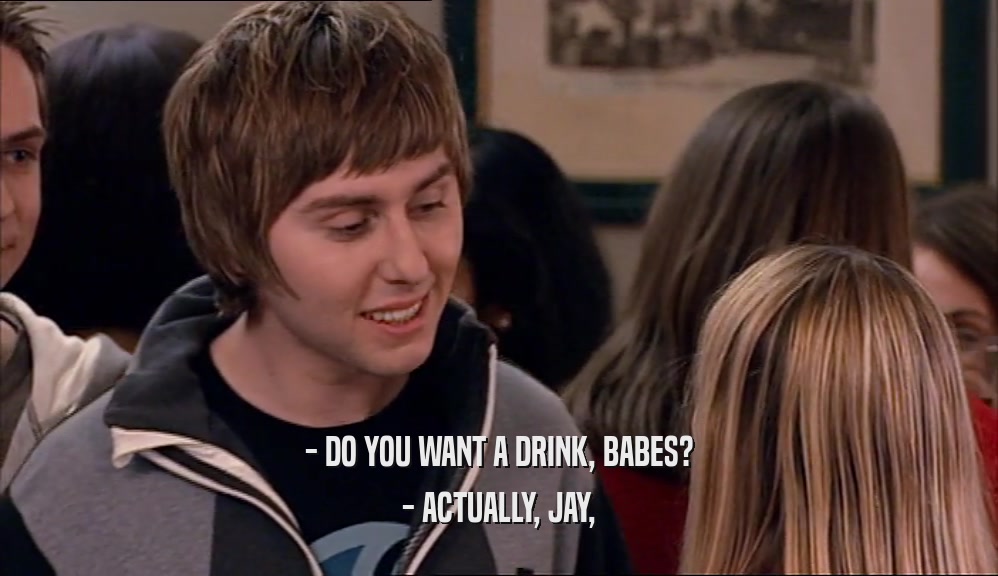 - DO YOU WANT A DRINK, BABES? - ACTUALLY, JAY, 