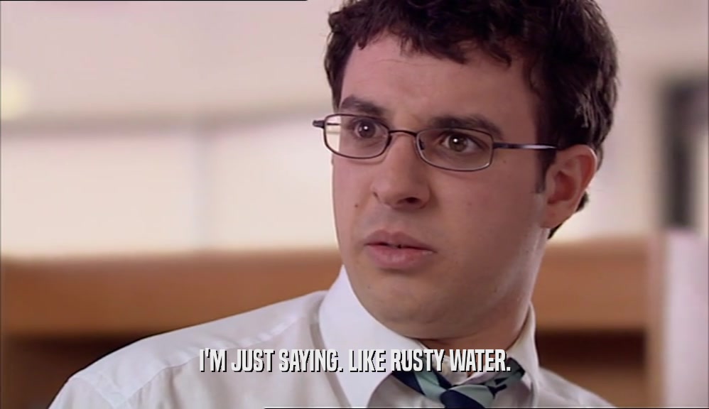I'M JUST SAYING. LIKE RUSTY WATER.  