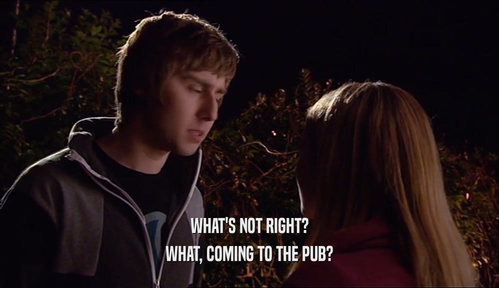 WHAT'S NOT RIGHT? WHAT, COMING TO THE PUB? 