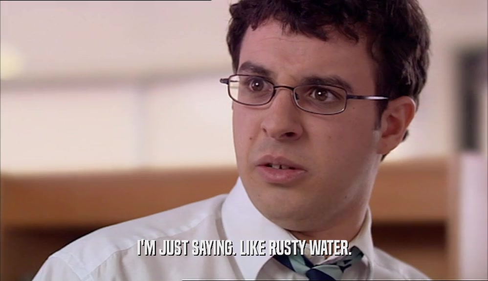 I'M JUST SAYING. LIKE RUSTY WATER.  