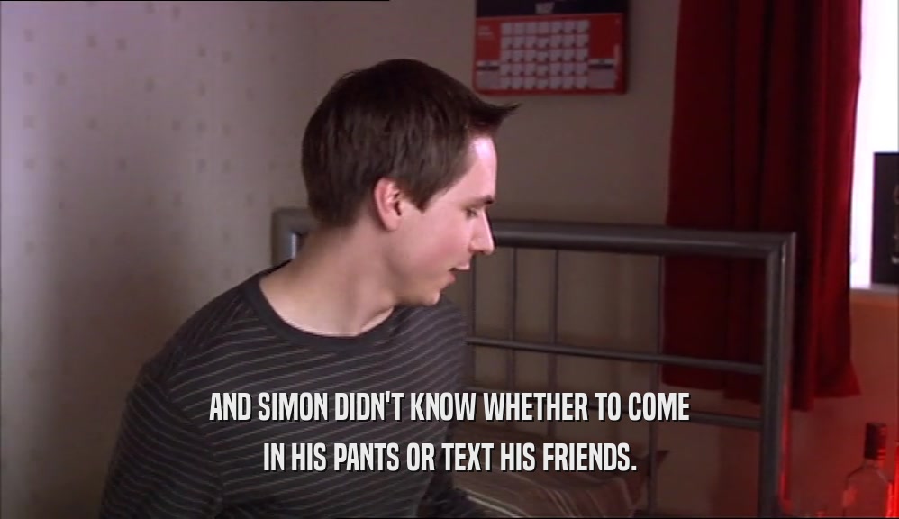 AND SIMON DIDN'T KNOW WHETHER TO COME IN HIS PANTS OR TEXT HIS FRIENDS. 