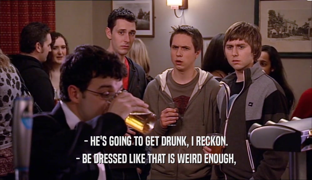 - HE'S GOING TO GET DRUNK, I RECKON. - BE DRESSED LIKE THAT IS WEIRD ENOUGH, 