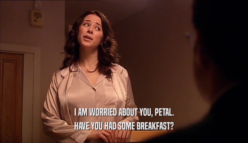I AM WORRIED ABOUT YOU, PETAL. HAVE YOU HAD SOME BREAKFAST? 