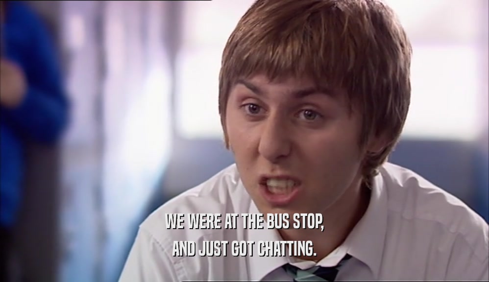 WE WERE AT THE BUS STOP, AND JUST GOT CHATTING. 