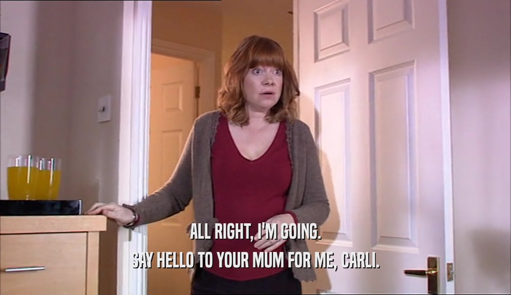 ALL RIGHT, I'M GOING. SAY HELLO TO YOUR MUM FOR ME, CARLI. 