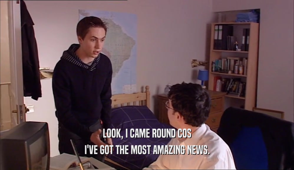 LOOK, I CAME ROUND COS I'VE GOT THE MOST AMAZING NEWS. 