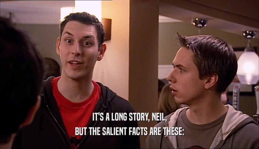 IT'S A LONG STORY, NEIL,
 BUT THE SALIENT FACTS ARE THESE:
 