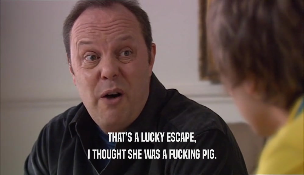 THAT'S A LUCKY ESCAPE, I THOUGHT SHE WAS A FUCKING PIG. 