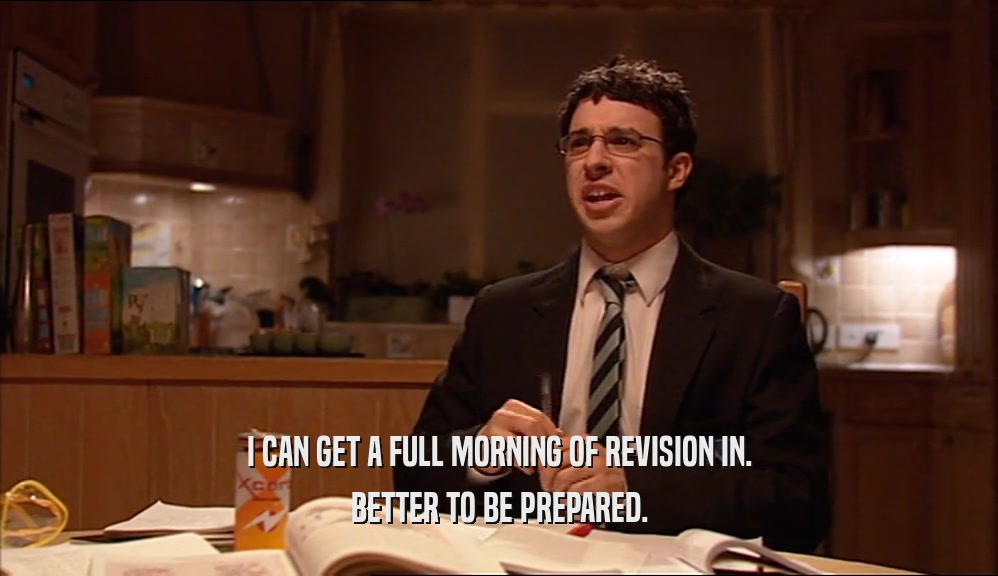 I CAN GET A FULL MORNING OF REVISION IN. BETTER TO BE PREPARED. 