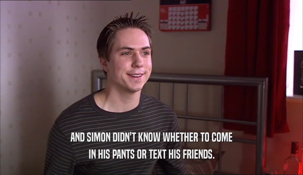 AND SIMON DIDN'T KNOW WHETHER TO COME IN HIS PANTS OR TEXT HIS FRIENDS. 