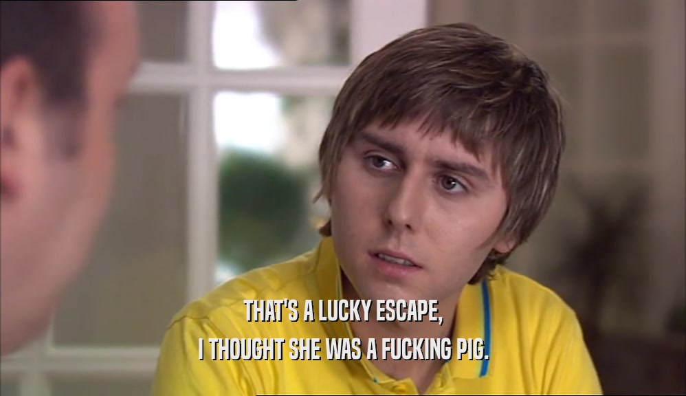 THAT'S A LUCKY ESCAPE, I THOUGHT SHE WAS A FUCKING PIG. 
