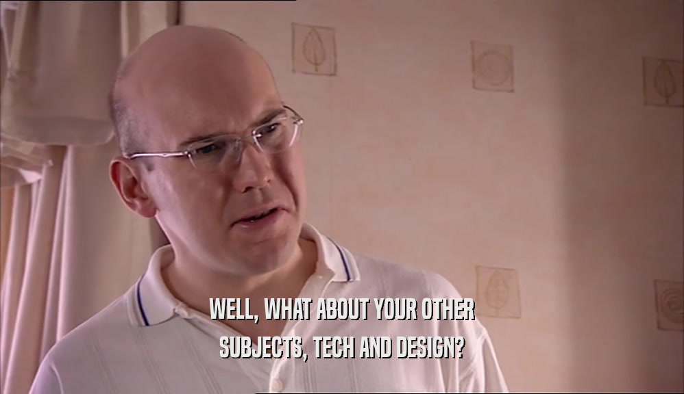 WELL, WHAT ABOUT YOUR OTHER
 SUBJECTS, TECH AND DESIGN?
 