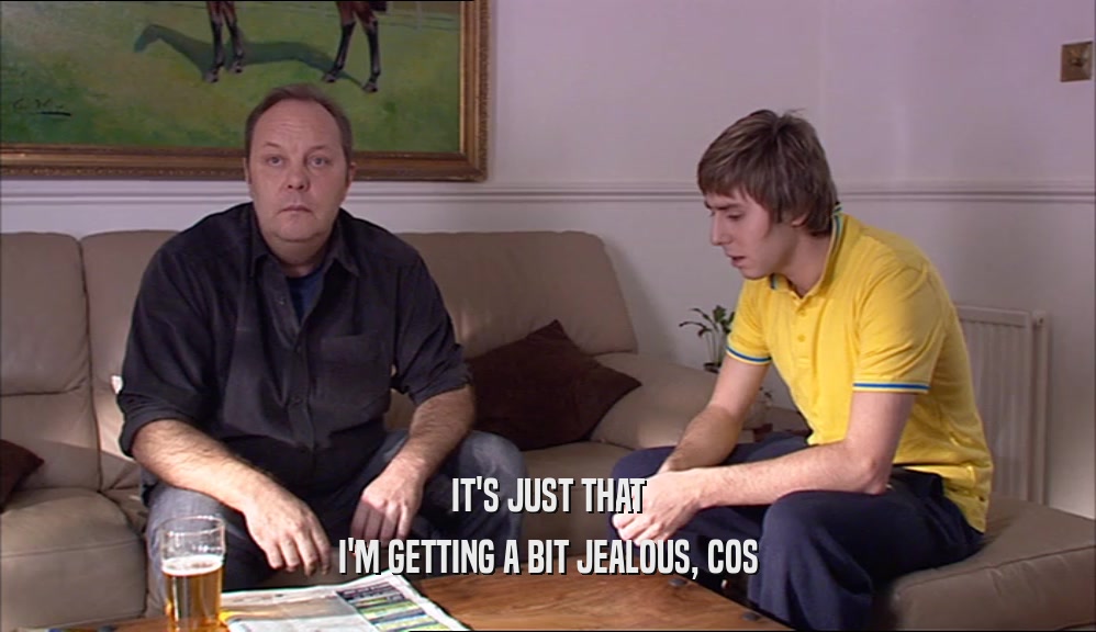 IT'S JUST THAT I'M GETTING A BIT JEALOUS, COS 